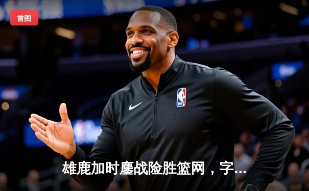 雄鹿加时鏖战险胜篮网，字母哥36+12+5主宰关键时刻