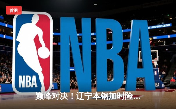 巅峰对决！辽宁本钢加时险胜广东宏远，赵继伟33分导演惊天逆转